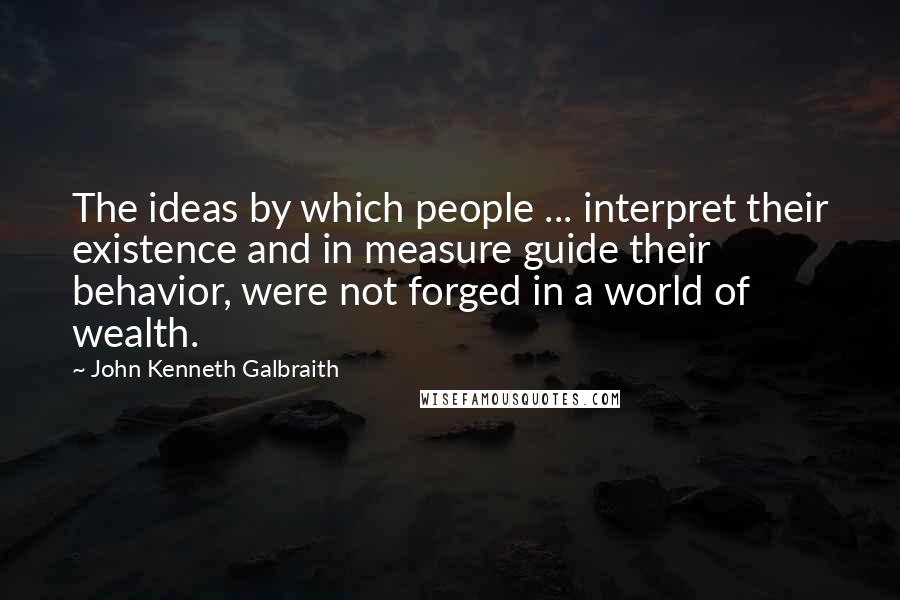 John Kenneth Galbraith Quotes: The ideas by which people ... interpret their existence and in measure guide their behavior, were not forged in a world of wealth.