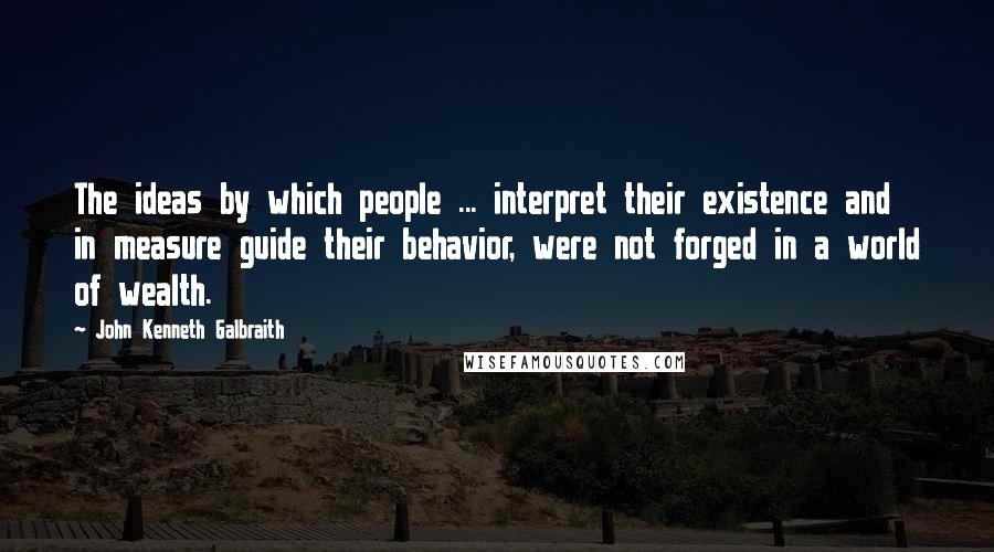 John Kenneth Galbraith Quotes: The ideas by which people ... interpret their existence and in measure guide their behavior, were not forged in a world of wealth.