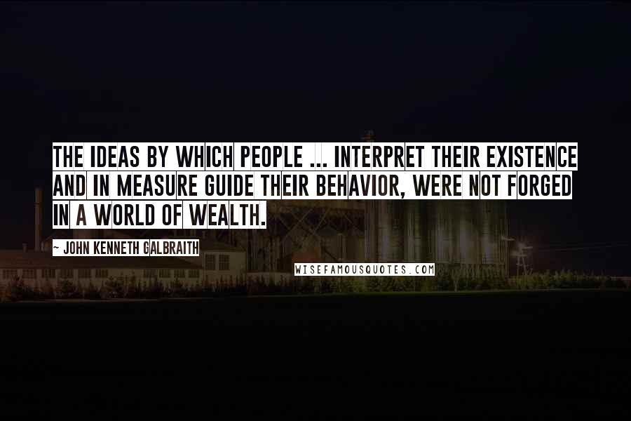 John Kenneth Galbraith Quotes: The ideas by which people ... interpret their existence and in measure guide their behavior, were not forged in a world of wealth.