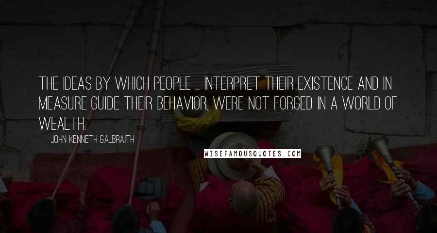 John Kenneth Galbraith Quotes: The ideas by which people ... interpret their existence and in measure guide their behavior, were not forged in a world of wealth.