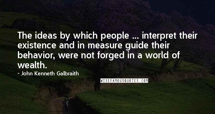 John Kenneth Galbraith Quotes: The ideas by which people ... interpret their existence and in measure guide their behavior, were not forged in a world of wealth.