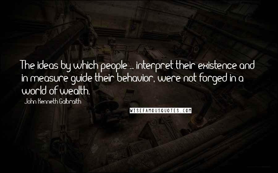 John Kenneth Galbraith Quotes: The ideas by which people ... interpret their existence and in measure guide their behavior, were not forged in a world of wealth.