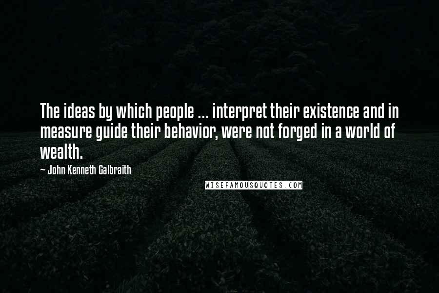 John Kenneth Galbraith Quotes: The ideas by which people ... interpret their existence and in measure guide their behavior, were not forged in a world of wealth.