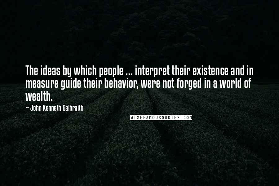 John Kenneth Galbraith Quotes: The ideas by which people ... interpret their existence and in measure guide their behavior, were not forged in a world of wealth.