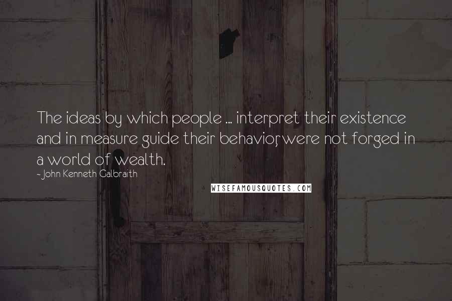 John Kenneth Galbraith Quotes: The ideas by which people ... interpret their existence and in measure guide their behavior, were not forged in a world of wealth.