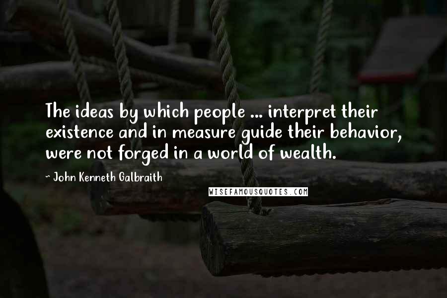 John Kenneth Galbraith Quotes: The ideas by which people ... interpret their existence and in measure guide their behavior, were not forged in a world of wealth.