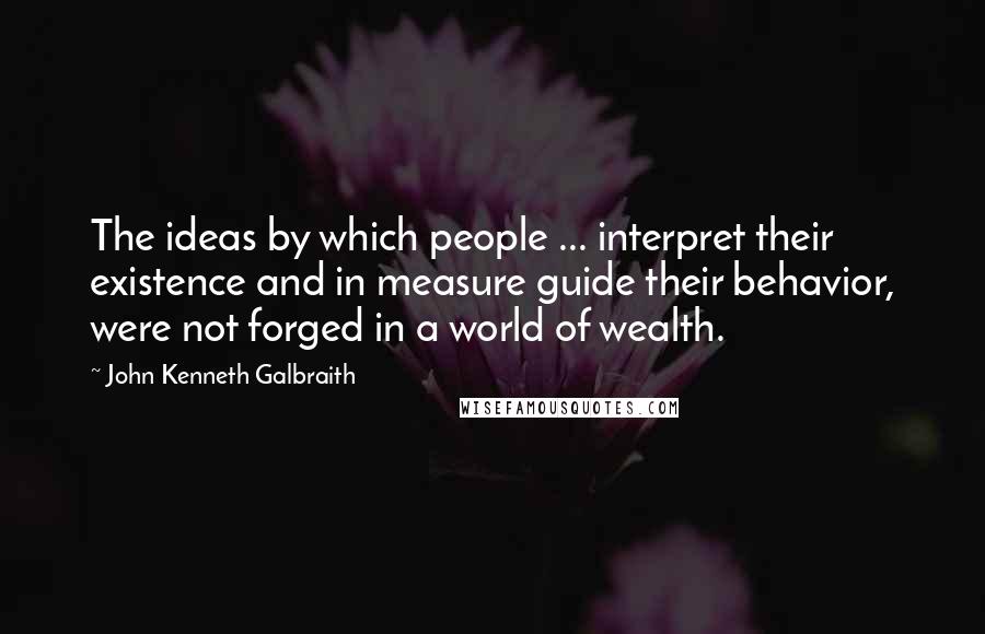 John Kenneth Galbraith Quotes: The ideas by which people ... interpret their existence and in measure guide their behavior, were not forged in a world of wealth.