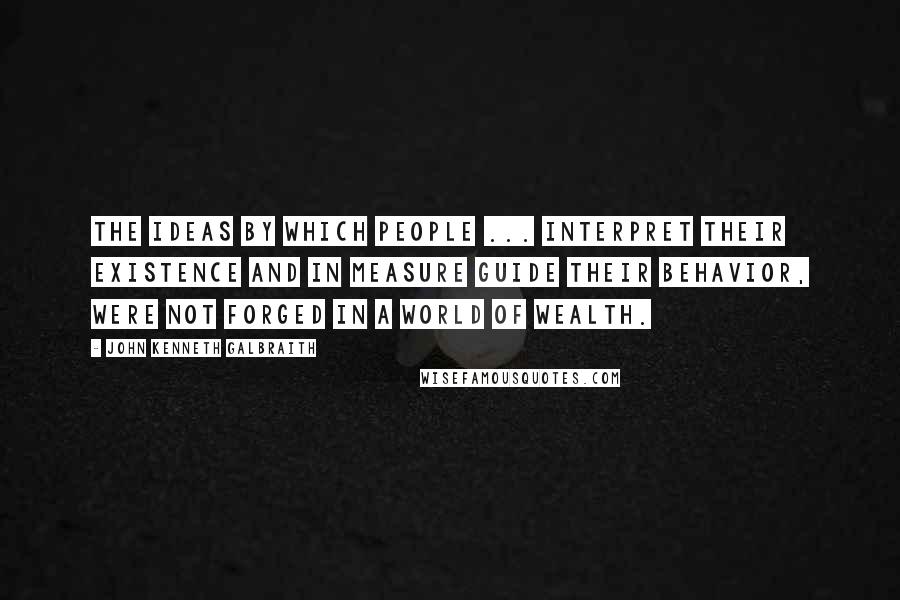 John Kenneth Galbraith Quotes: The ideas by which people ... interpret their existence and in measure guide their behavior, were not forged in a world of wealth.