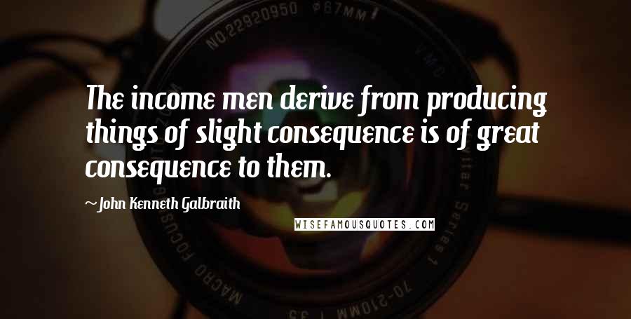 John Kenneth Galbraith Quotes: The income men derive from producing things of slight consequence is of great consequence to them.