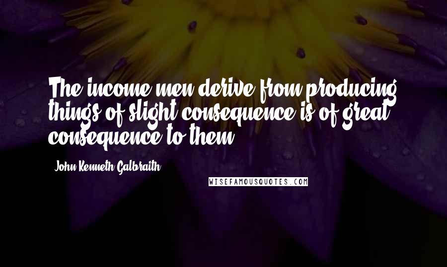 John Kenneth Galbraith Quotes: The income men derive from producing things of slight consequence is of great consequence to them.