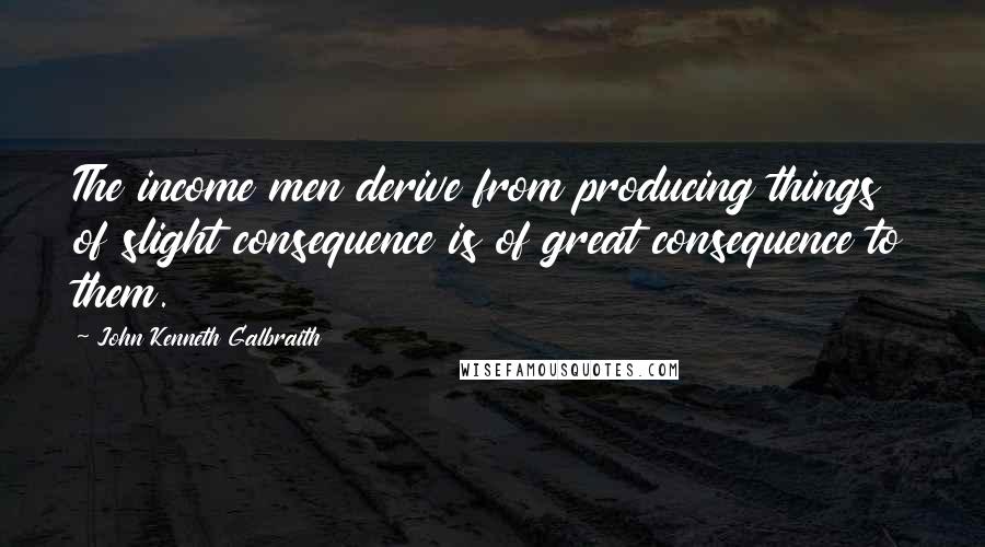 John Kenneth Galbraith Quotes: The income men derive from producing things of slight consequence is of great consequence to them.