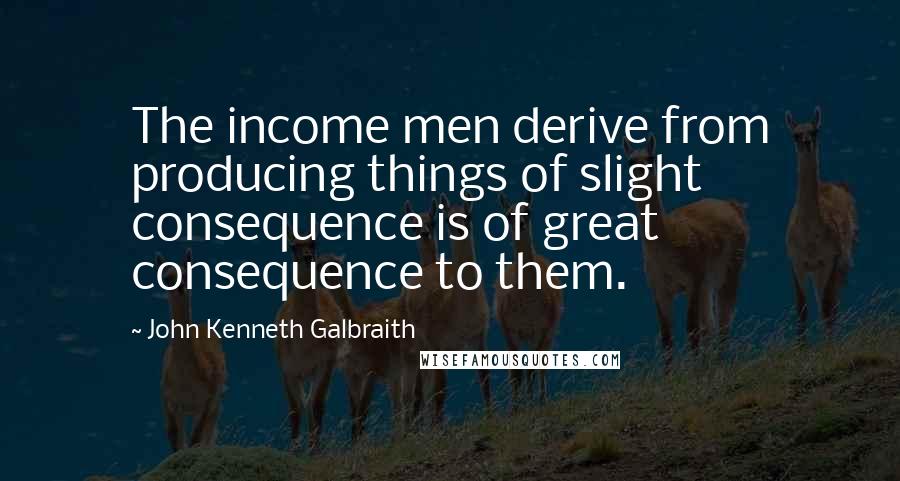 John Kenneth Galbraith Quotes: The income men derive from producing things of slight consequence is of great consequence to them.