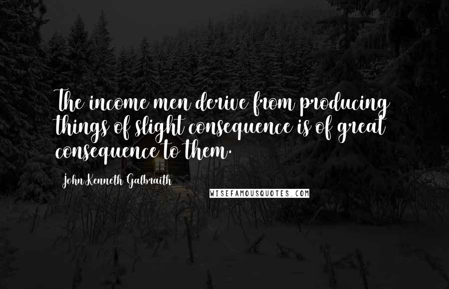 John Kenneth Galbraith Quotes: The income men derive from producing things of slight consequence is of great consequence to them.