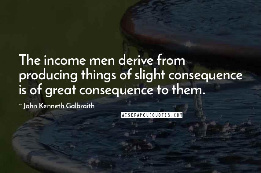 John Kenneth Galbraith Quotes: The income men derive from producing things of slight consequence is of great consequence to them.