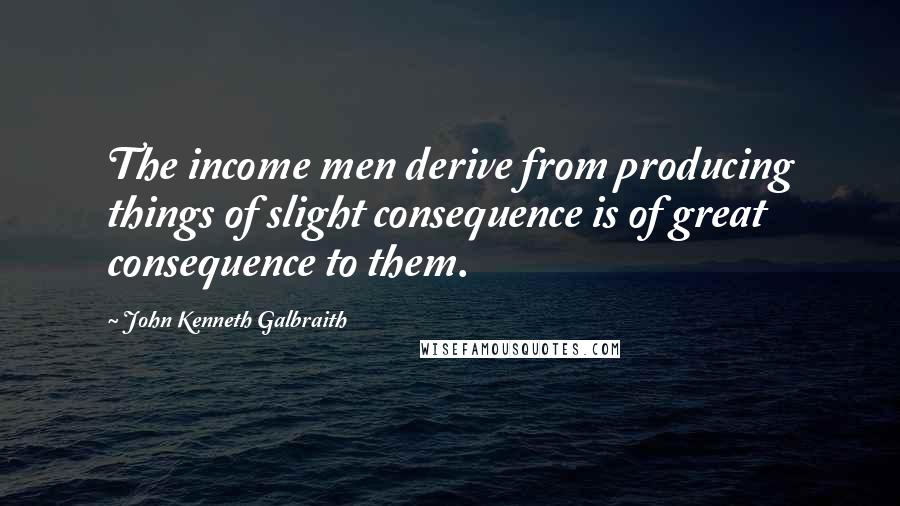 John Kenneth Galbraith Quotes: The income men derive from producing things of slight consequence is of great consequence to them.