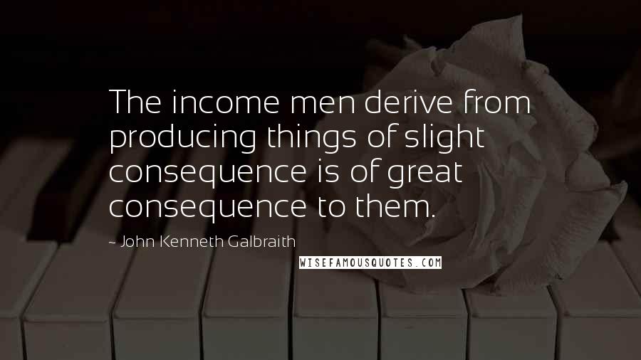 John Kenneth Galbraith Quotes: The income men derive from producing things of slight consequence is of great consequence to them.