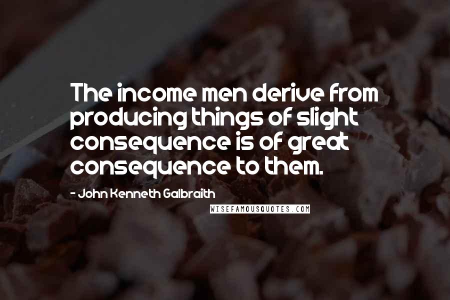 John Kenneth Galbraith Quotes: The income men derive from producing things of slight consequence is of great consequence to them.