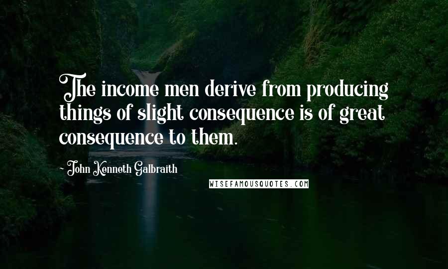 John Kenneth Galbraith Quotes: The income men derive from producing things of slight consequence is of great consequence to them.