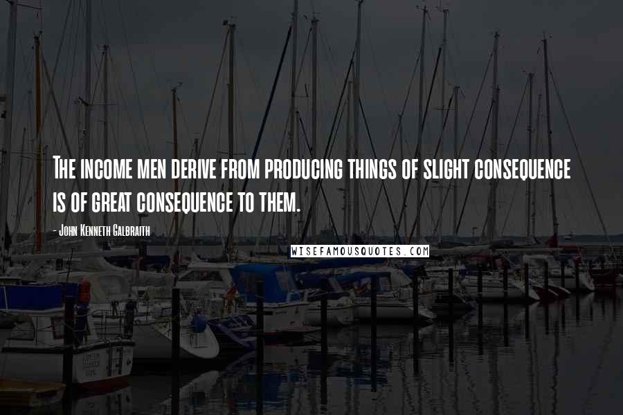 John Kenneth Galbraith Quotes: The income men derive from producing things of slight consequence is of great consequence to them.