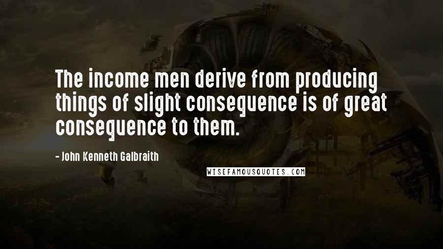 John Kenneth Galbraith Quotes: The income men derive from producing things of slight consequence is of great consequence to them.