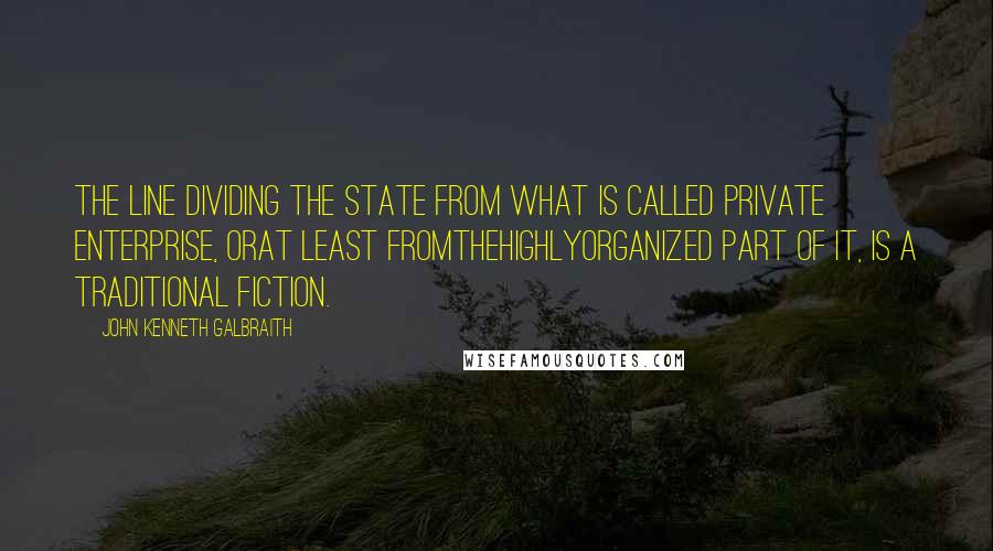 John Kenneth Galbraith Quotes: The line dividing the state from what is called private enterprise, orat least fromthehighlyorganized part of it, is a traditional fiction.