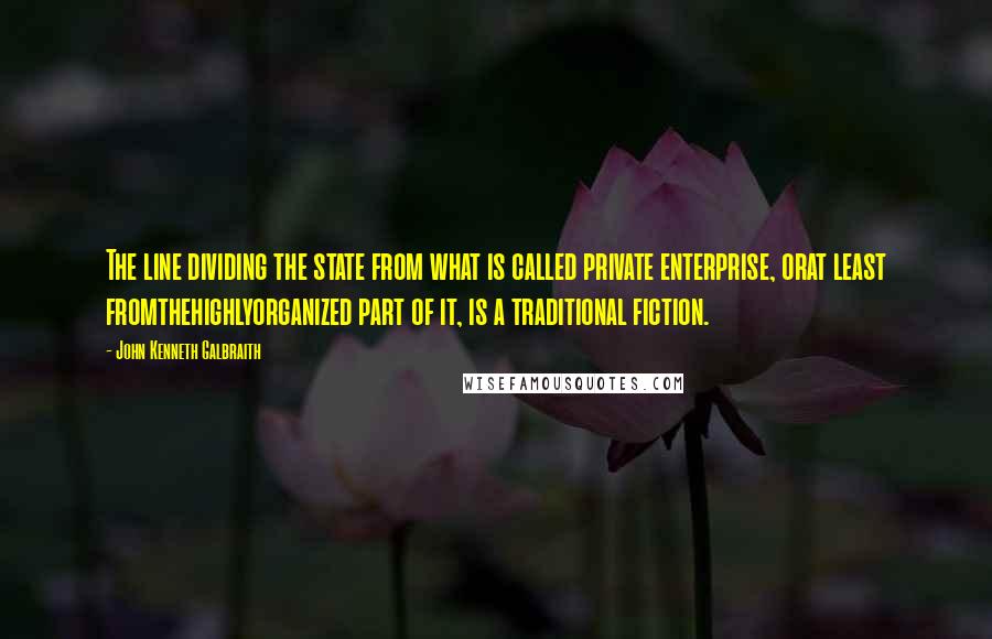 John Kenneth Galbraith Quotes: The line dividing the state from what is called private enterprise, orat least fromthehighlyorganized part of it, is a traditional fiction.