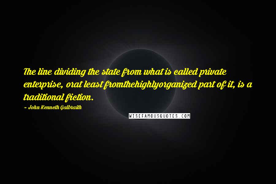 John Kenneth Galbraith Quotes: The line dividing the state from what is called private enterprise, orat least fromthehighlyorganized part of it, is a traditional fiction.