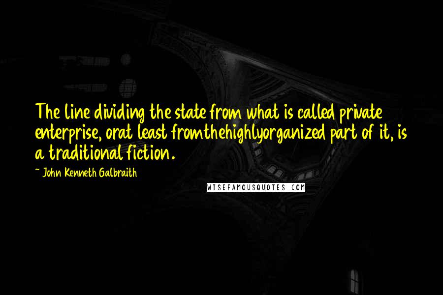 John Kenneth Galbraith Quotes: The line dividing the state from what is called private enterprise, orat least fromthehighlyorganized part of it, is a traditional fiction.