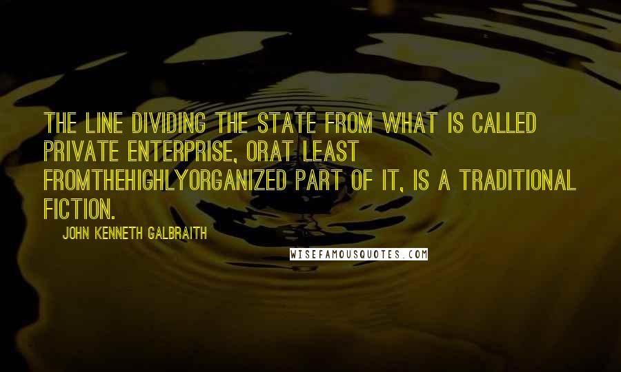 John Kenneth Galbraith Quotes: The line dividing the state from what is called private enterprise, orat least fromthehighlyorganized part of it, is a traditional fiction.