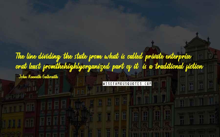 John Kenneth Galbraith Quotes: The line dividing the state from what is called private enterprise, orat least fromthehighlyorganized part of it, is a traditional fiction.