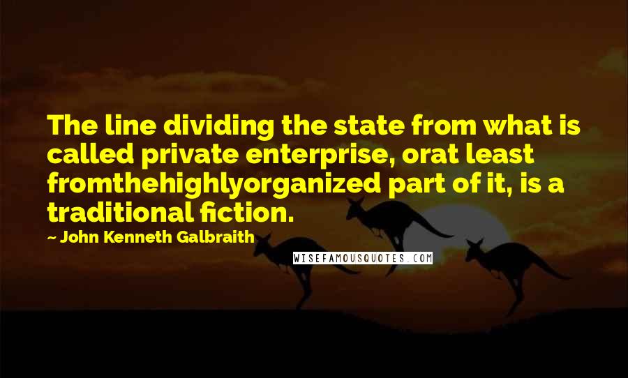 John Kenneth Galbraith Quotes: The line dividing the state from what is called private enterprise, orat least fromthehighlyorganized part of it, is a traditional fiction.