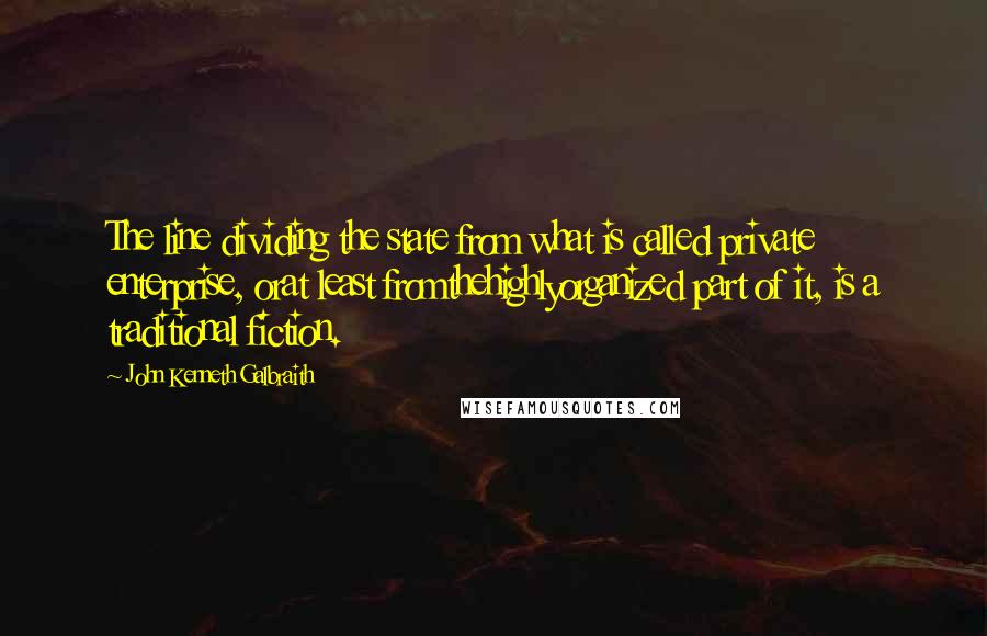 John Kenneth Galbraith Quotes: The line dividing the state from what is called private enterprise, orat least fromthehighlyorganized part of it, is a traditional fiction.