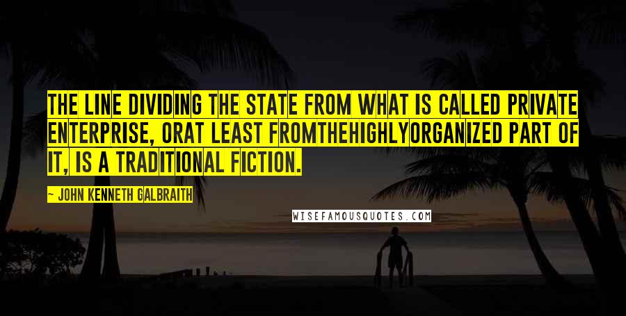 John Kenneth Galbraith Quotes: The line dividing the state from what is called private enterprise, orat least fromthehighlyorganized part of it, is a traditional fiction.