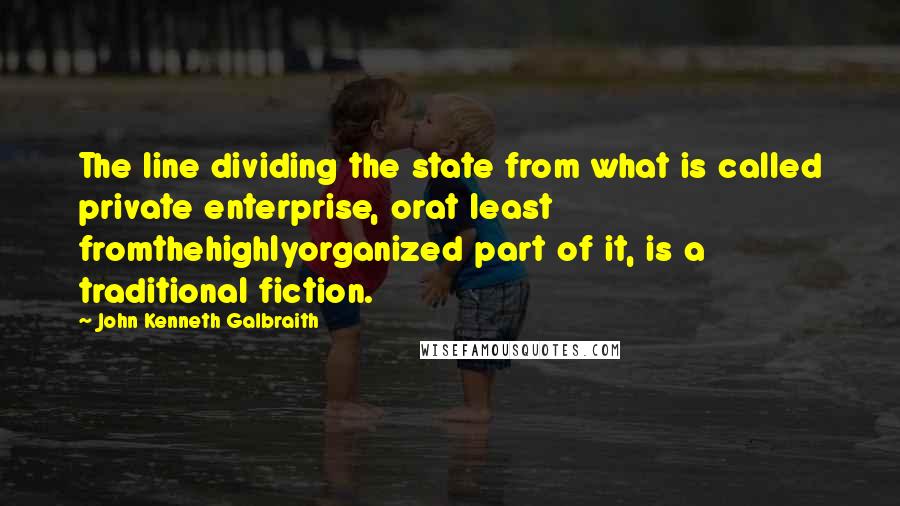 John Kenneth Galbraith Quotes: The line dividing the state from what is called private enterprise, orat least fromthehighlyorganized part of it, is a traditional fiction.