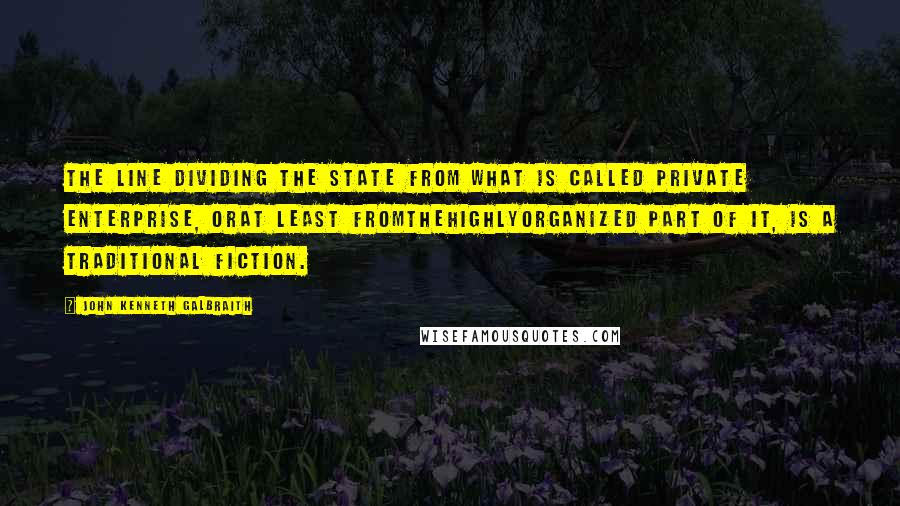 John Kenneth Galbraith Quotes: The line dividing the state from what is called private enterprise, orat least fromthehighlyorganized part of it, is a traditional fiction.