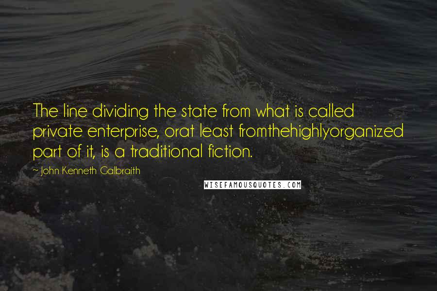 John Kenneth Galbraith Quotes: The line dividing the state from what is called private enterprise, orat least fromthehighlyorganized part of it, is a traditional fiction.