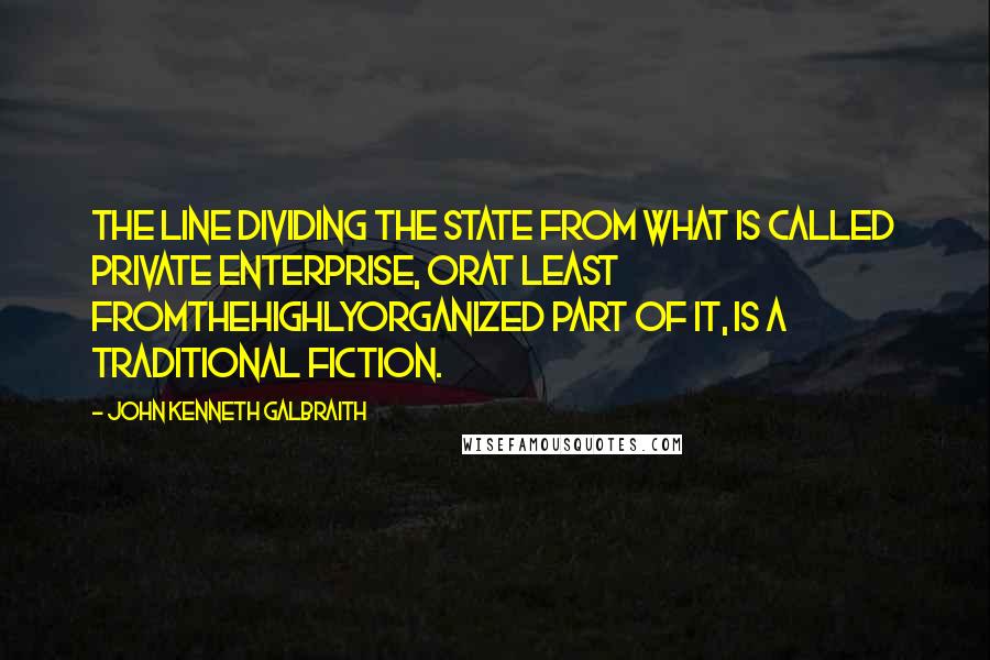 John Kenneth Galbraith Quotes: The line dividing the state from what is called private enterprise, orat least fromthehighlyorganized part of it, is a traditional fiction.