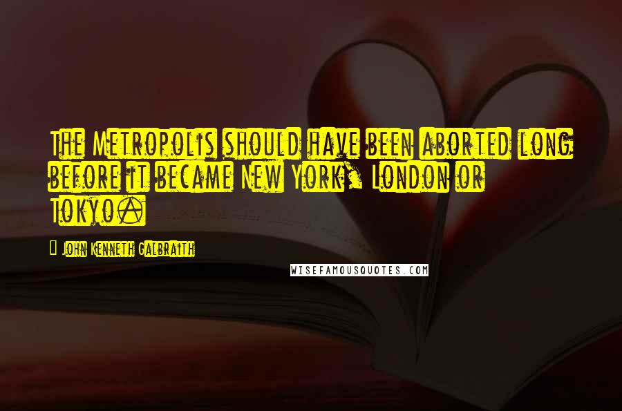 John Kenneth Galbraith Quotes: The Metropolis should have been aborted long before it became New York, London or Tokyo.