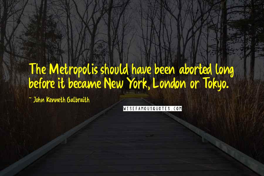 John Kenneth Galbraith Quotes: The Metropolis should have been aborted long before it became New York, London or Tokyo.