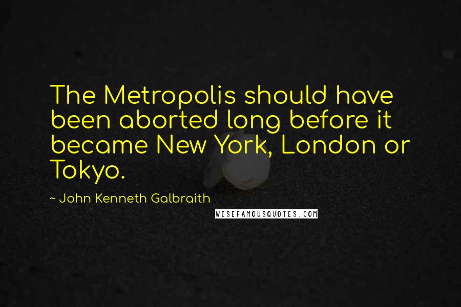 John Kenneth Galbraith Quotes: The Metropolis should have been aborted long before it became New York, London or Tokyo.