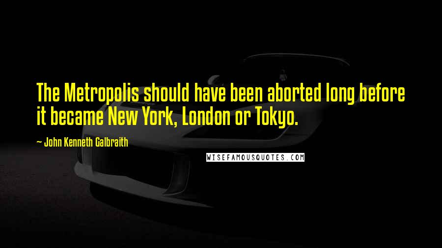 John Kenneth Galbraith Quotes: The Metropolis should have been aborted long before it became New York, London or Tokyo.