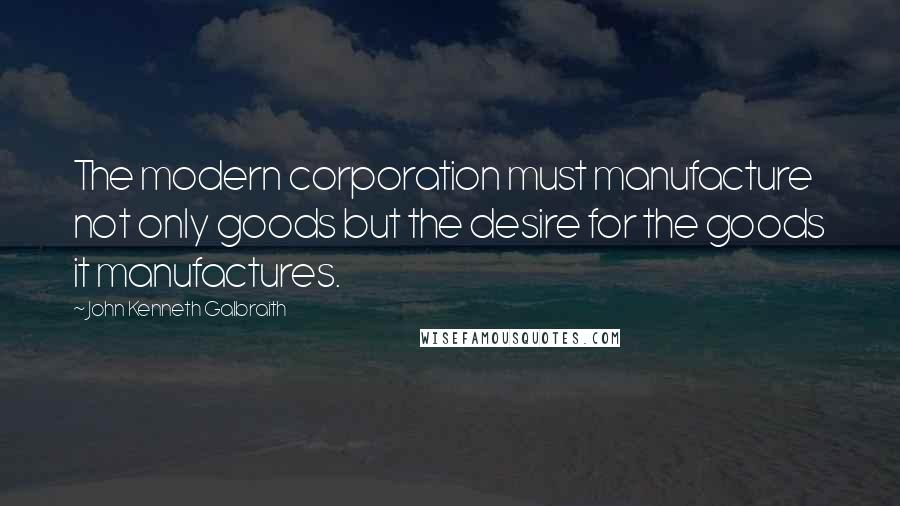 John Kenneth Galbraith Quotes: The modern corporation must manufacture not only goods but the desire for the goods it manufactures.