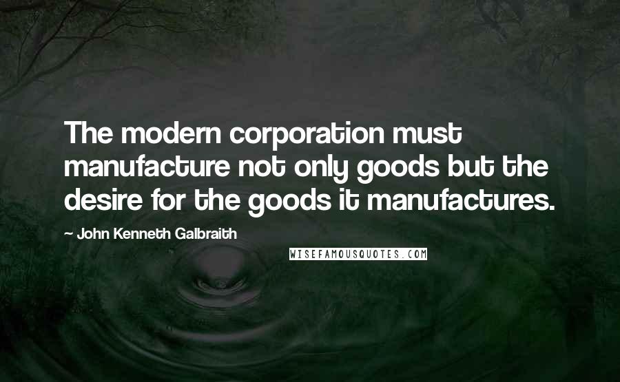 John Kenneth Galbraith Quotes: The modern corporation must manufacture not only goods but the desire for the goods it manufactures.