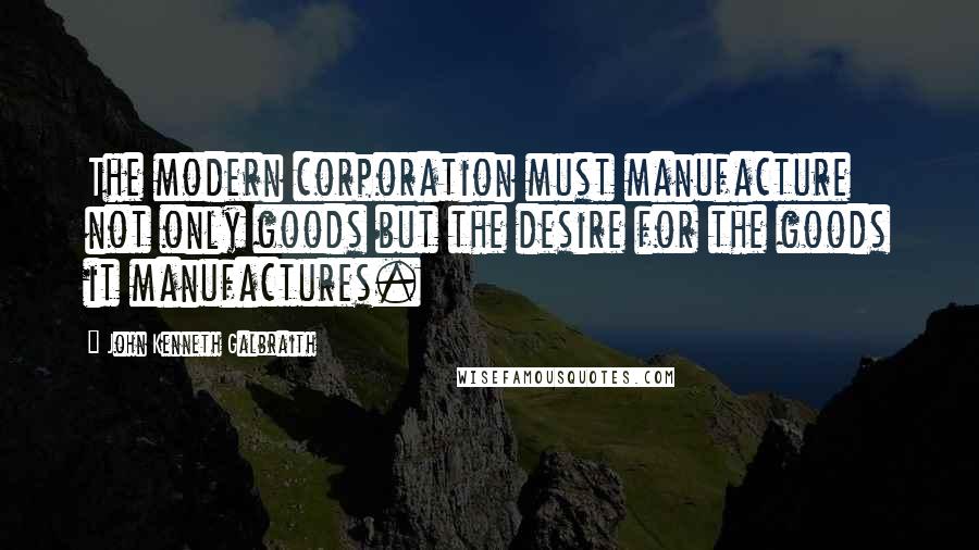 John Kenneth Galbraith Quotes: The modern corporation must manufacture not only goods but the desire for the goods it manufactures.