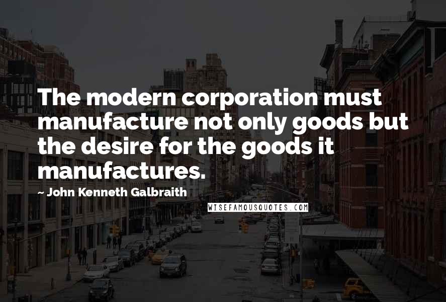 John Kenneth Galbraith Quotes: The modern corporation must manufacture not only goods but the desire for the goods it manufactures.