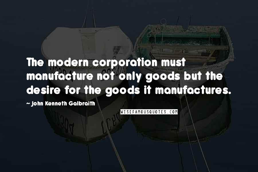 John Kenneth Galbraith Quotes: The modern corporation must manufacture not only goods but the desire for the goods it manufactures.