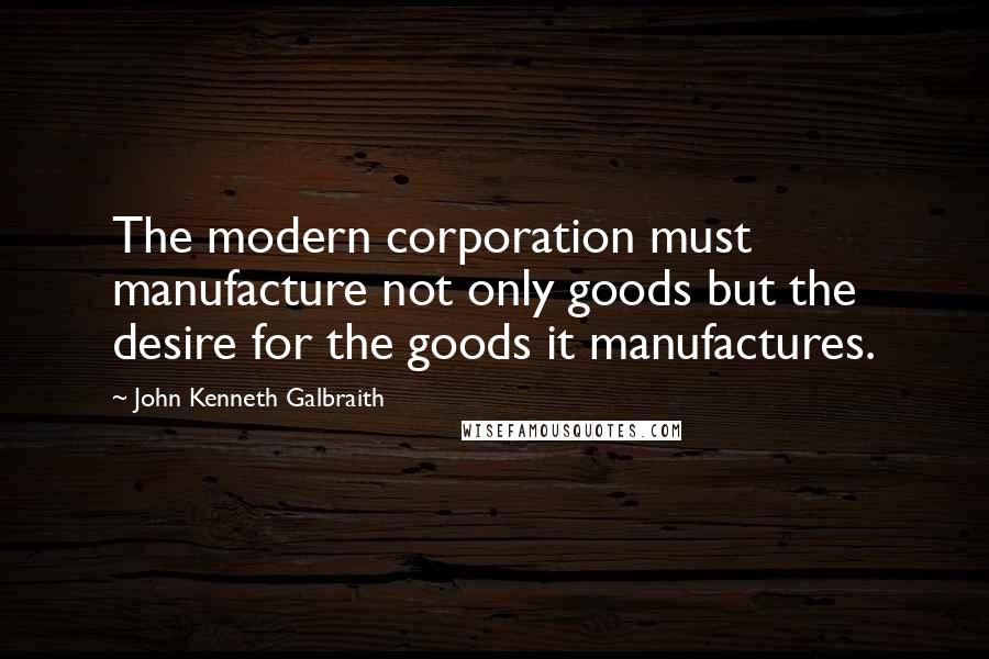 John Kenneth Galbraith Quotes: The modern corporation must manufacture not only goods but the desire for the goods it manufactures.