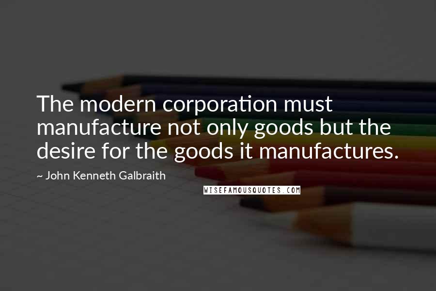 John Kenneth Galbraith Quotes: The modern corporation must manufacture not only goods but the desire for the goods it manufactures.