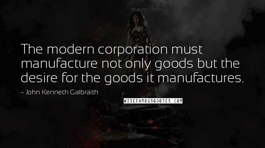 John Kenneth Galbraith Quotes: The modern corporation must manufacture not only goods but the desire for the goods it manufactures.
