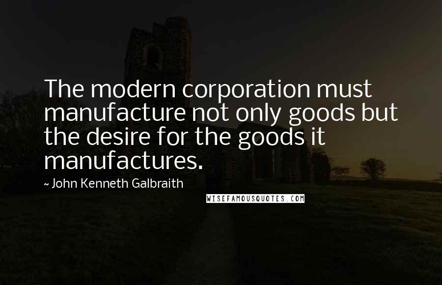 John Kenneth Galbraith Quotes: The modern corporation must manufacture not only goods but the desire for the goods it manufactures.